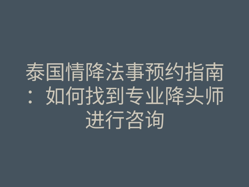 泰国情降法事预约指南:如何找到专业降头师进行咨询