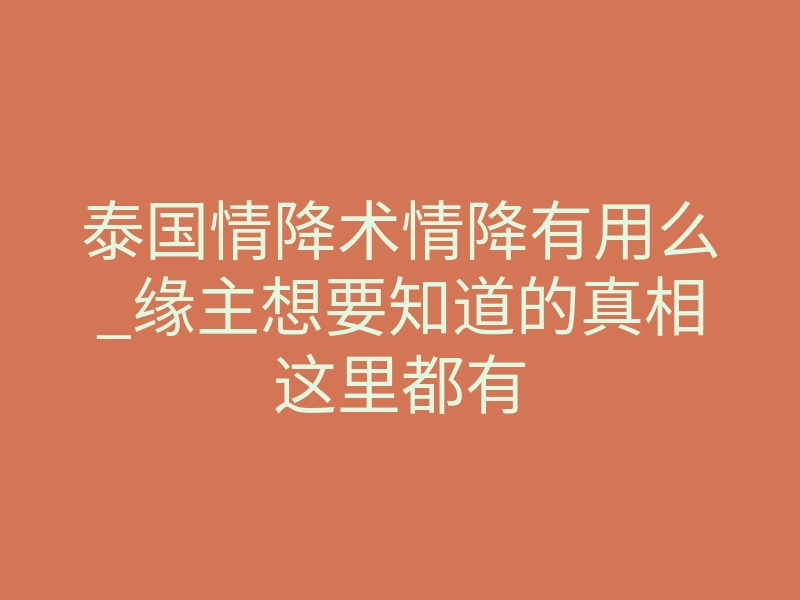 泰国情降术情降有用么_缘主想要知道的真相这里都有