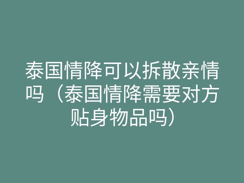 泰国情降可以拆散亲情吗(泰国情降需要对方贴身物品吗)