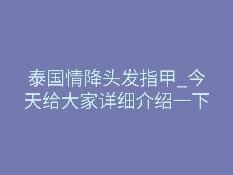 泰国情降头发指甲_今天给大家详细介绍一下