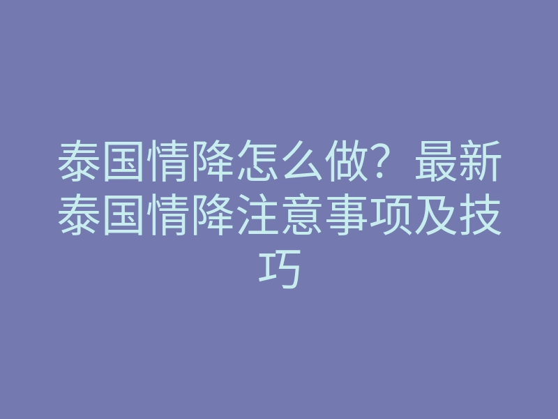 泰国情降怎么做?最新泰国情降注意事项及技巧