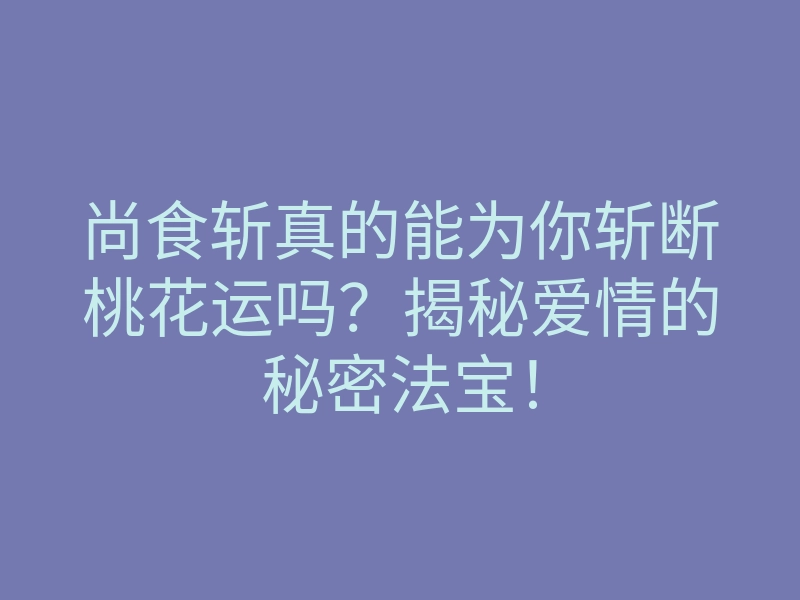 尚食斩真的能为你斩断桃花运吗?揭秘爱情的秘密法宝!