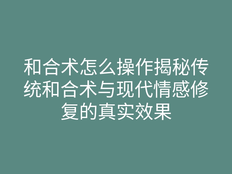 和合术怎么操作揭秘传统和合术与现代情感修复的真实效果