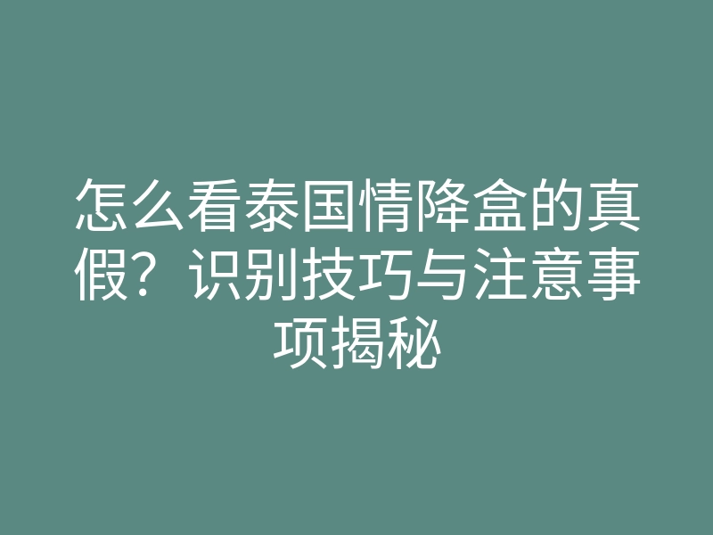 怎么看泰国情降盒的真假？识别技巧与注意事项揭秘