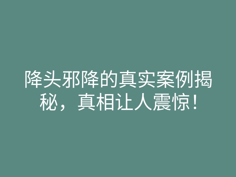 降头邪降的真实案例揭秘，真相让人震惊！