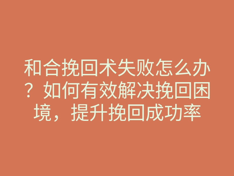 和合挽回术失败怎么办?如何有效解决挽回困境,提升挽回成功率