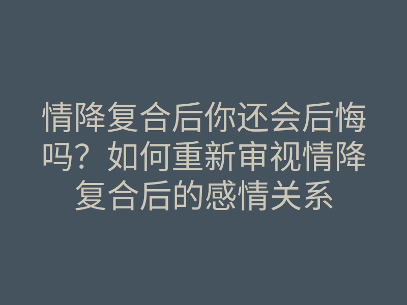 情降复合后你还会后悔吗?如何重新审视情降复合后的感情关系