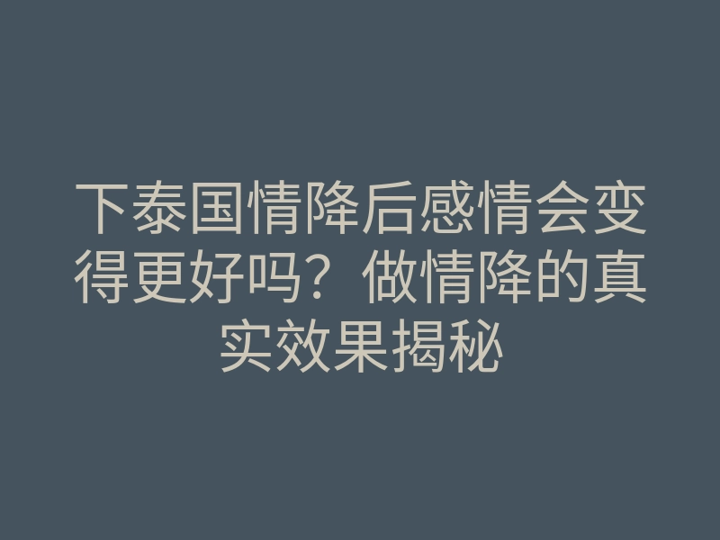 下泰国情降后感情会变得更好吗？做情降的真实效果揭秘