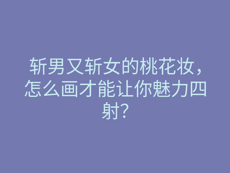 斩男又斩女的桃花妆,怎么画才能让你魅力四射?