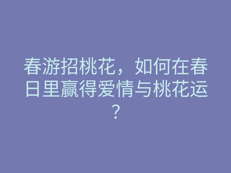 春游招桃花,如何在春日里赢得爱情与桃花运?