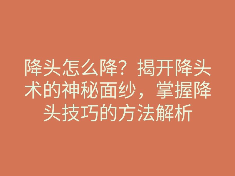 降头怎么降?揭开降头术的神秘面纱,掌握降头技巧的方法解析