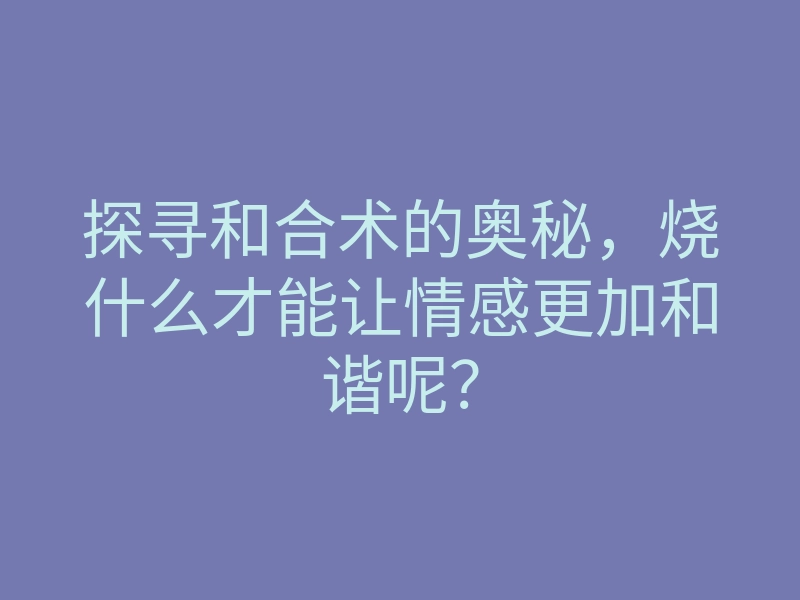 探寻和合术的奥秘,烧什么才能让情感更加和谐呢?