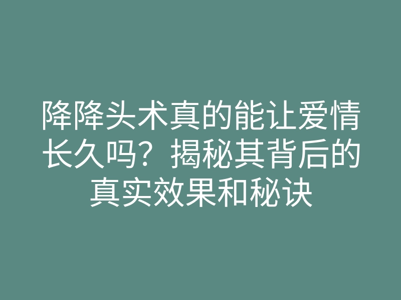 降降头术真的能让爱情长久吗?揭秘其背后的真实效果和秘诀