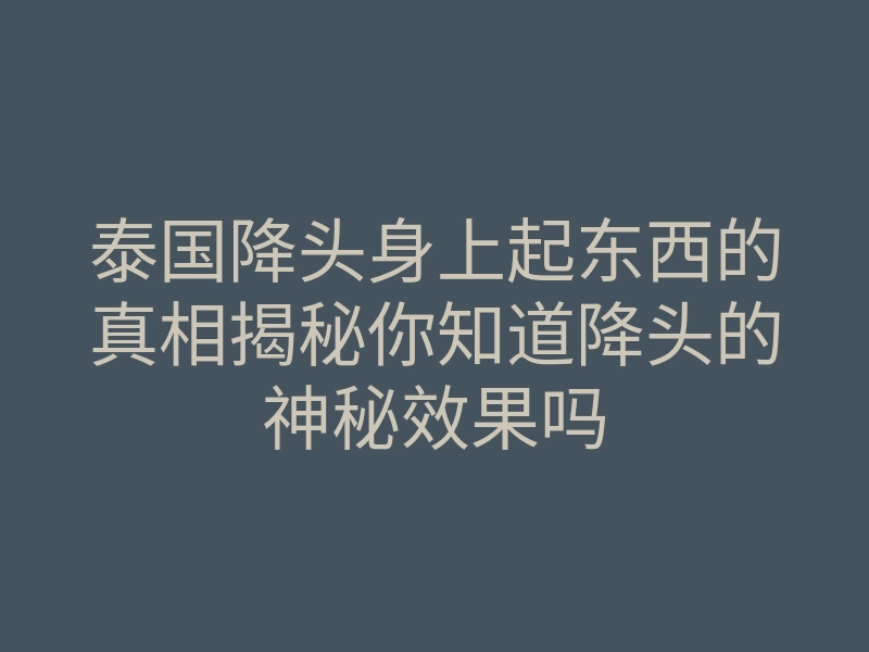 泰国降头身上起东西的真相揭秘你知道降头的神秘效果吗