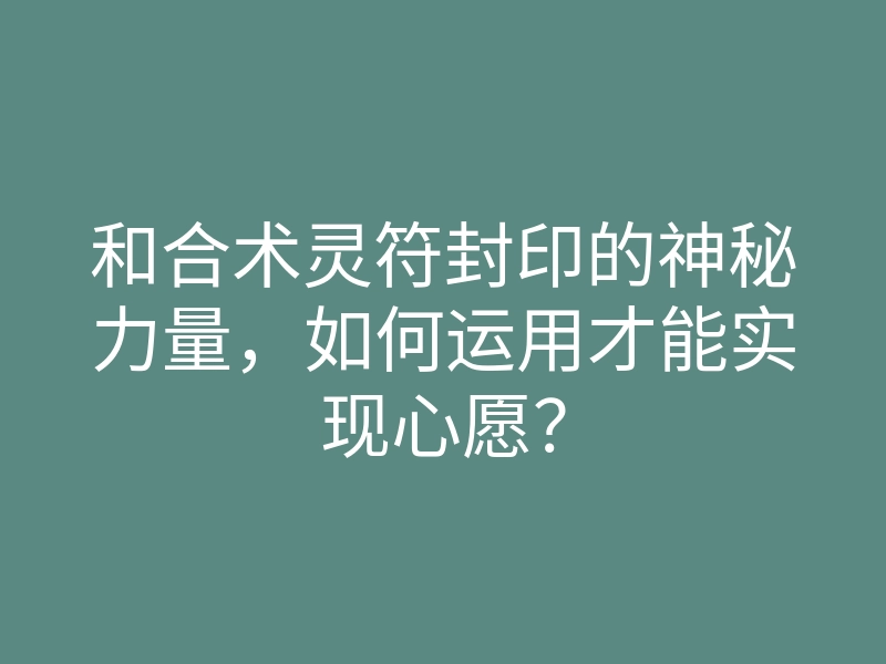 和合术灵符封印的神秘力量，如何运用才能实现心愿？