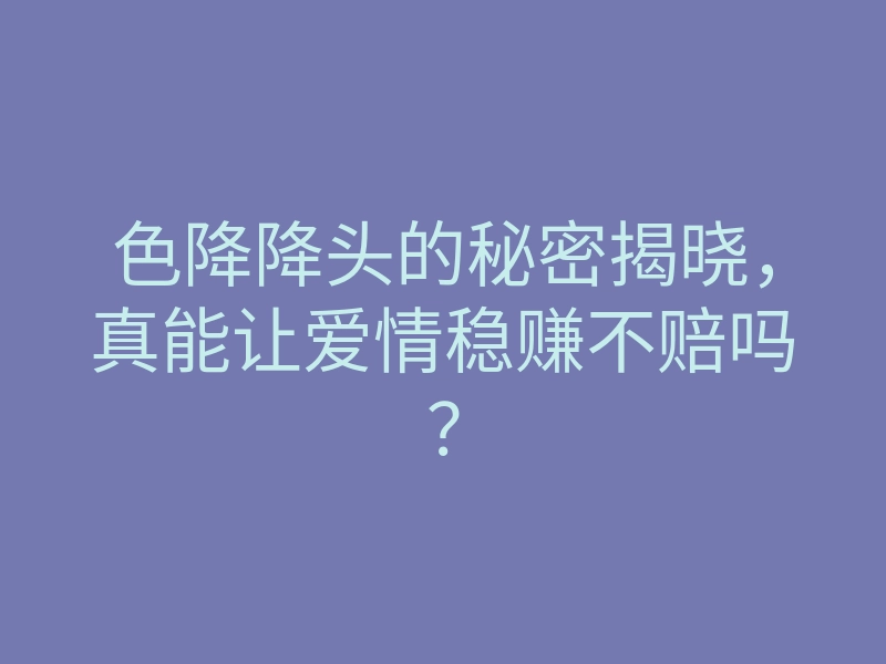 色降降头的秘密揭晓,真能让爱情稳赚不赔吗?
