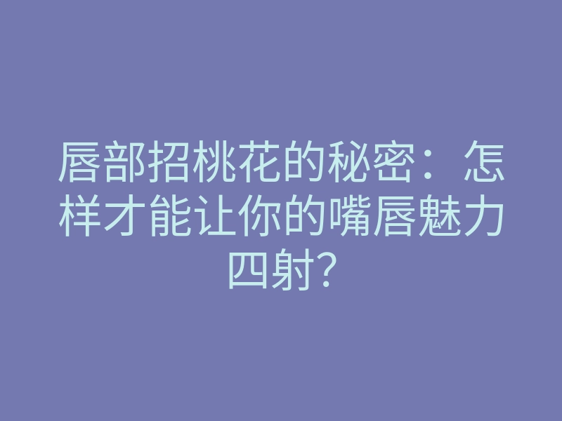 唇部招桃花的秘密：怎样才能让你的嘴唇魅力四射？