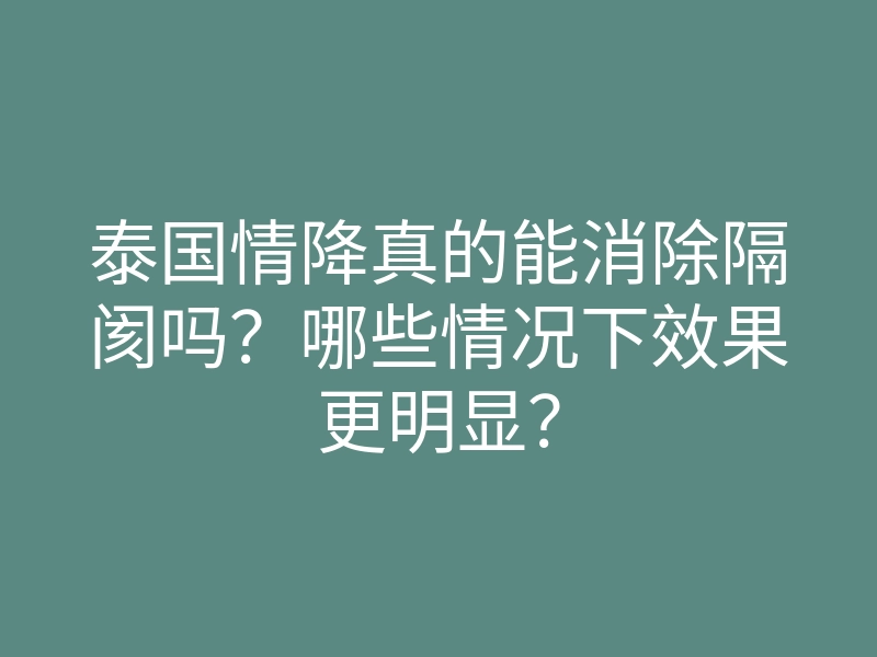 泰国情降真的能消除隔阂吗?哪些情况下效果更明显?