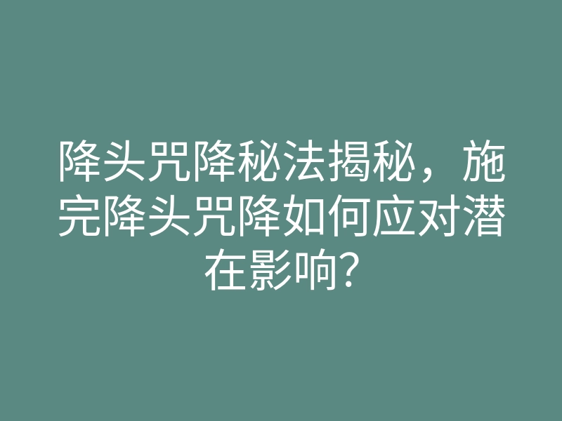 降头咒降秘法揭秘,施完降头咒降如何应对潜在影响?