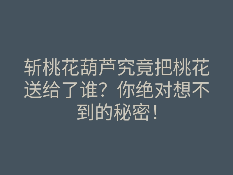 斩桃花葫芦究竟把桃花送给了谁?你绝对想不到的秘密!