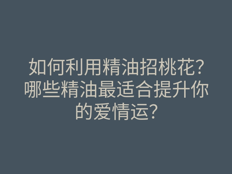 如何利用精油招桃花?哪些精油最适合提升你的爱情运?