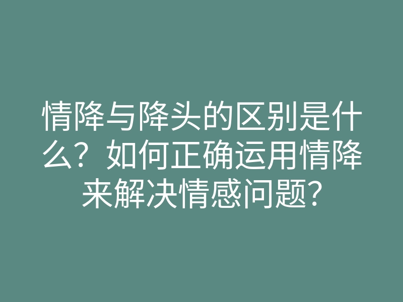 情降与降头的区别是什么?如何正确运用情降来解决情感问题?