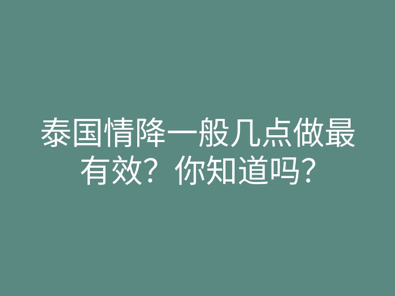 泰国情降一般几点做最有效?你知道吗?