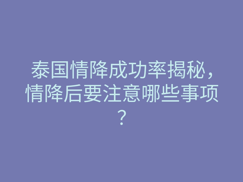 泰国情降成功率揭秘,情降后要注意哪些事项?