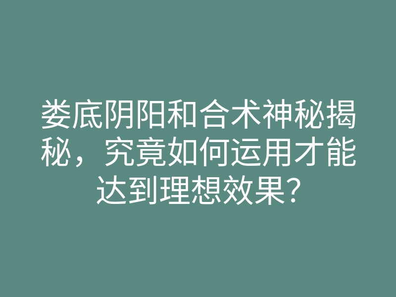 娄底阴阳和合术神秘揭秘，究竟如何运用才能达到理想效果？