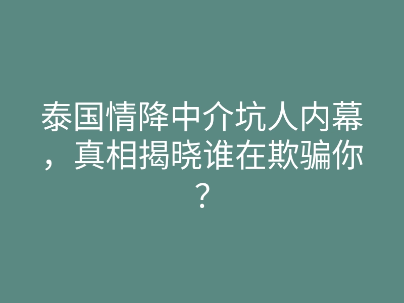 泰国情降中介坑人内幕，真相揭晓谁在欺骗你？