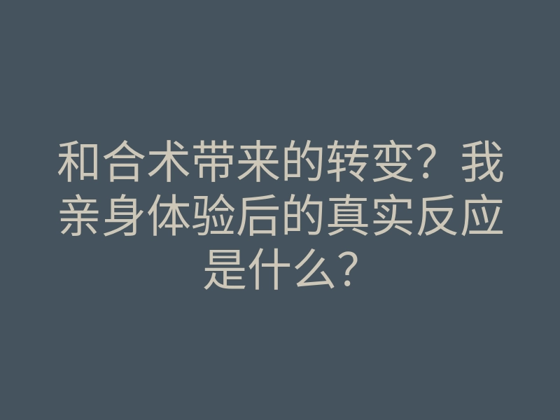和合术带来的转变?我亲身体验后的真实反应是什么?