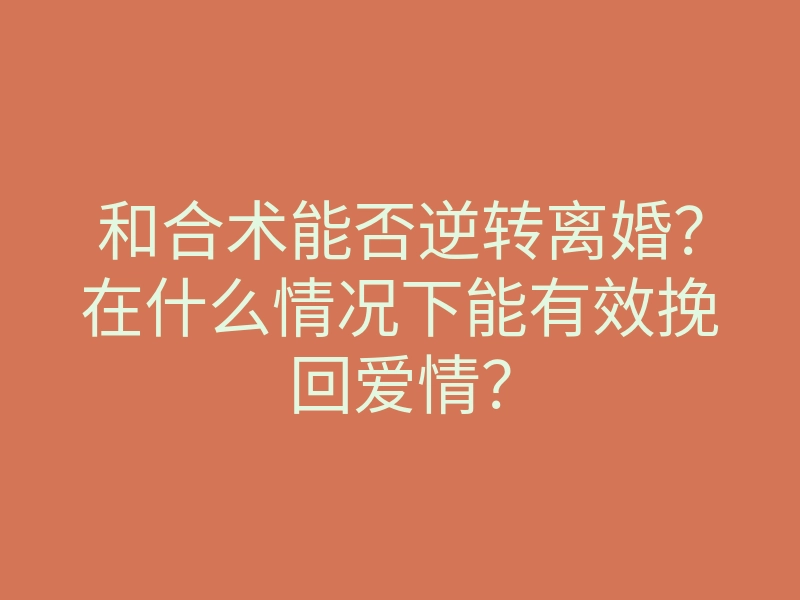 和合术能否逆转离婚?在什么情况下能有效挽回爱情?