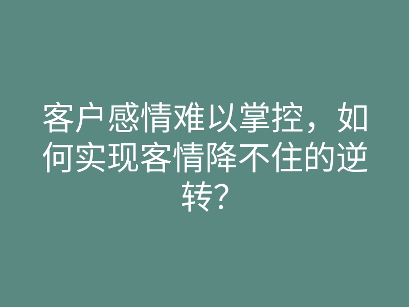 客户感情难以掌控,如何实现客情降不住的逆转?