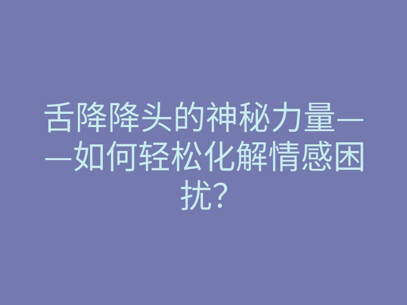 舌降降头的神秘力量——如何轻松化解情感困扰?