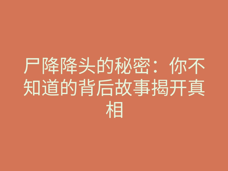 尸降降头的秘密:你不知道的背后故事揭开真相