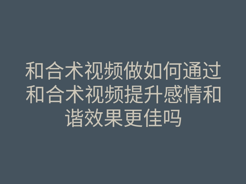 和合术视频做如何通过和合术视频提升感情和谐效果更佳吗