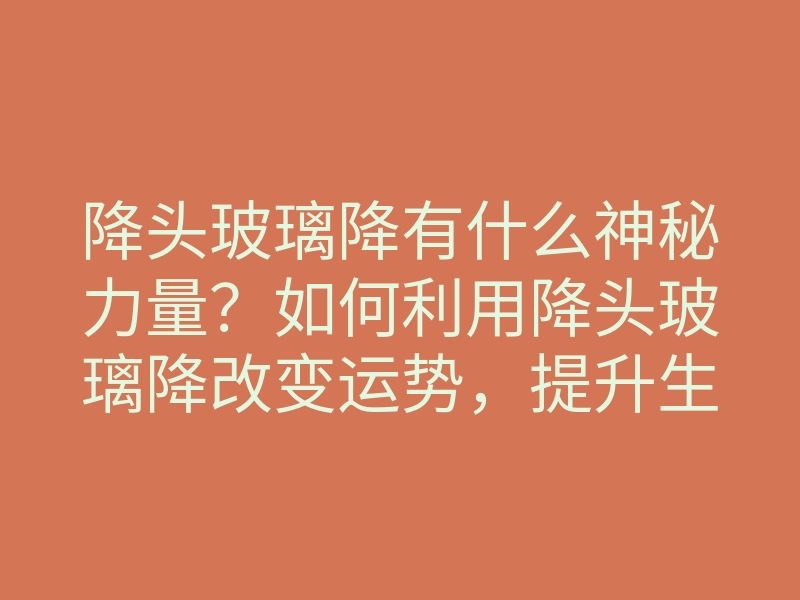 降头玻璃降有什么神秘力量?如何利用降头玻璃降改变运势,提升生活质量?