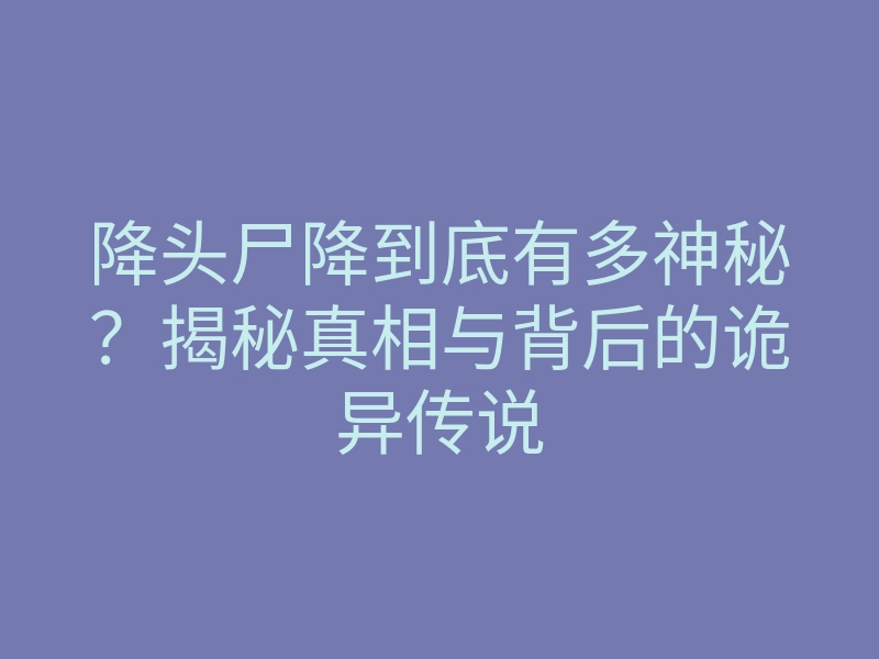 降头尸降到底有多神秘?揭秘真相与背后的诡异传说