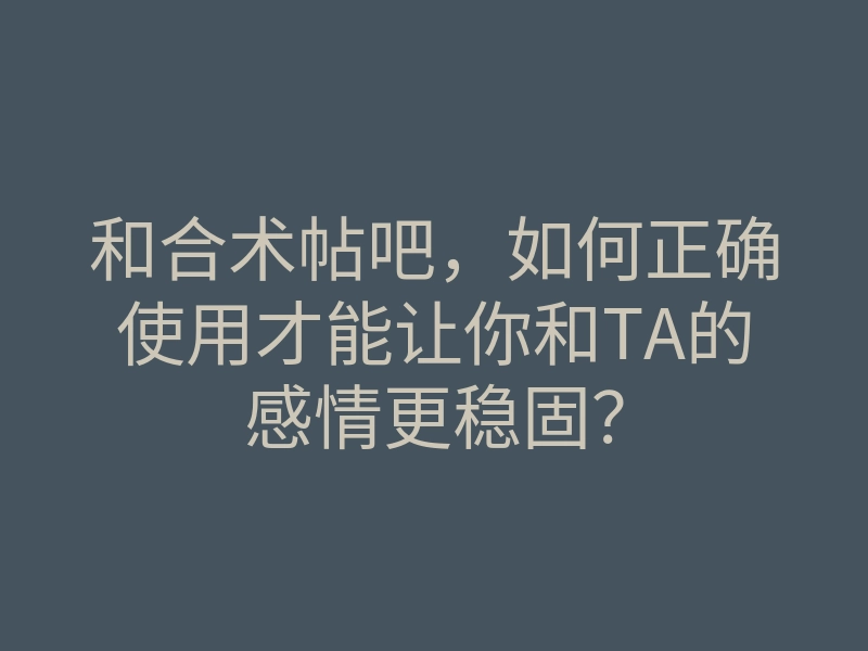 和合术帖吧,如何正确使用才能让你和TA的感情更稳固?