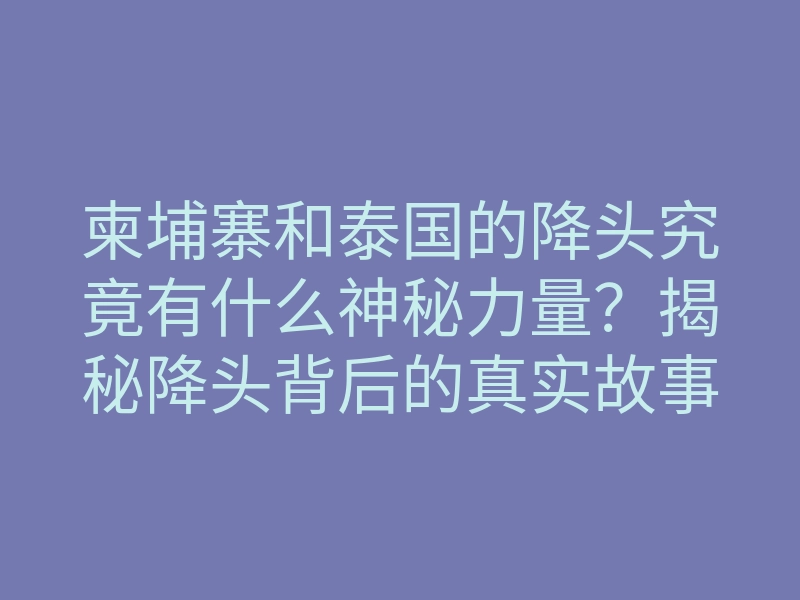 柬埔寨和泰国的降头究竟有什么神秘力量?揭秘降头背后的真实故事与影响
