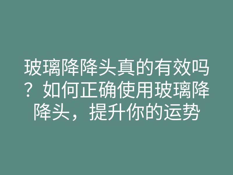 玻璃降降头真的有效吗?如何正确使用玻璃降降头,提升你的运势