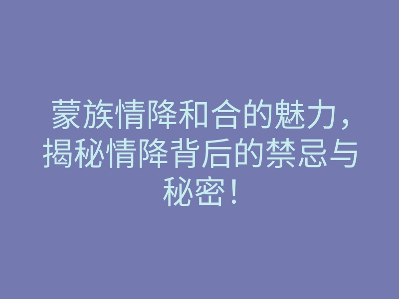 蒙族情降和合的魅力,揭秘情降背后的禁忌与秘密!