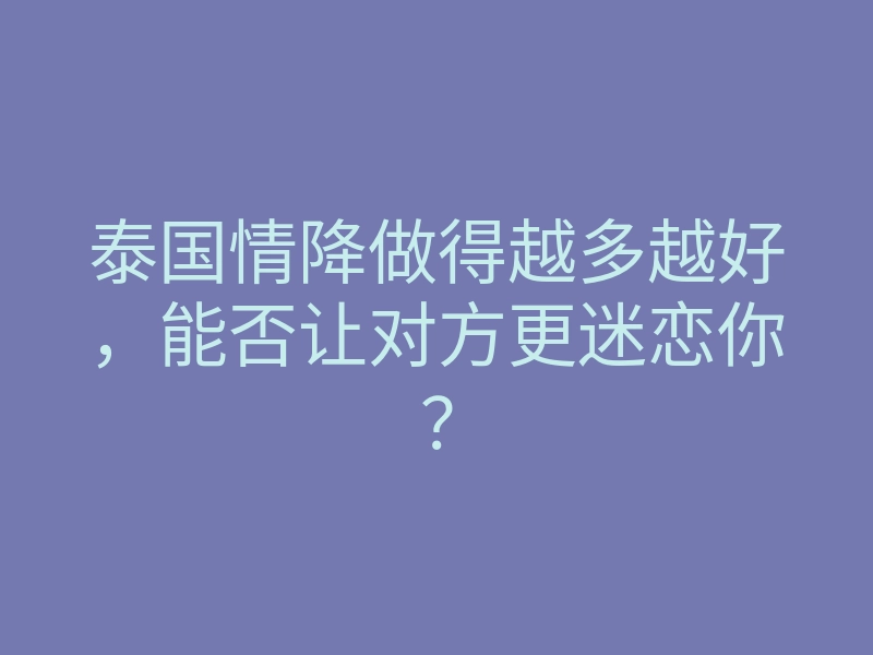 泰国情降做得越多越好,能否让对方更迷恋你?
