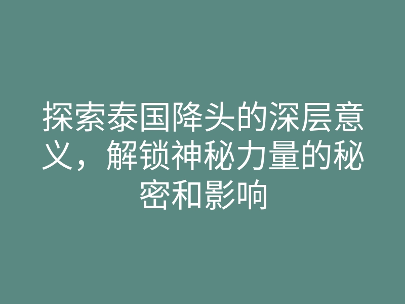 探索泰国降头的深层意义,解锁神秘力量的秘密和影响
