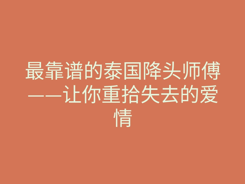 最靠谱的泰国降头师傅——让你重拾失去的爱情