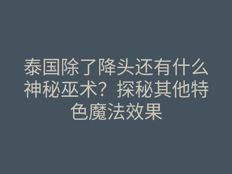 泰国除了降头还有什么神秘巫术？探秘其他特色魔法效果