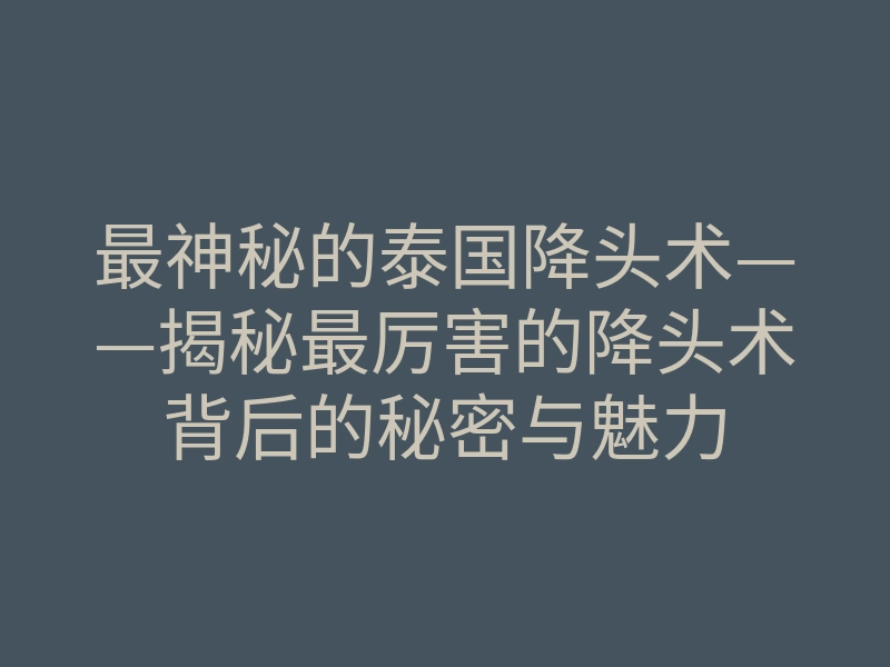 最神秘的泰国降头术——揭秘最厉害的降头术背后的秘密与魅力