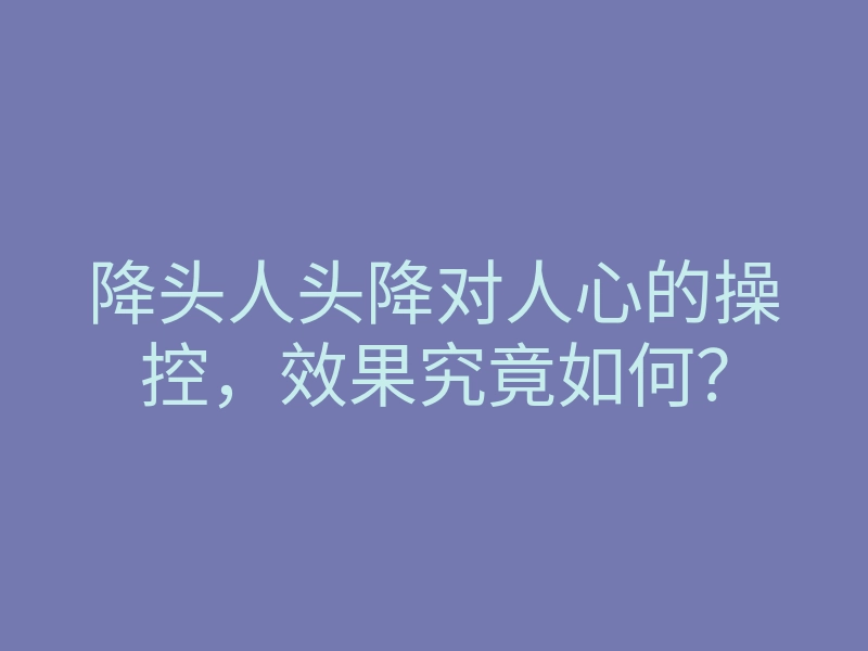降头人头降对人心的操控,效果究竟如何?