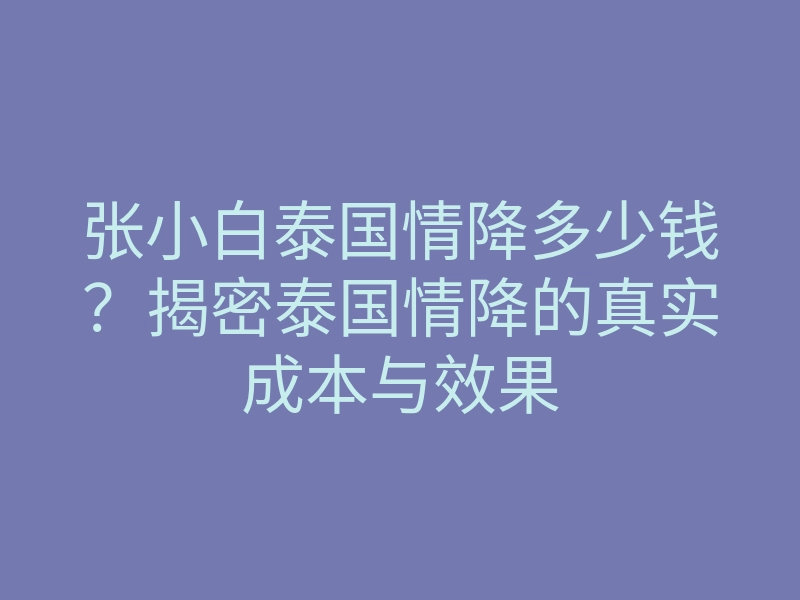 张小白泰国情降多少钱?揭密泰国情降的真实成本与效果