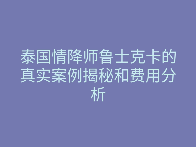 泰国情降师鲁士克卡的真实案例揭秘和费用分析